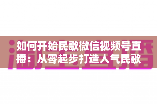 如何开始民歌微信视频号直播:从零起步打造人气民歌直播间的完整指南 如何开始民歌微信视频号直播:从零起步打造人气民歌直播间的完整指南