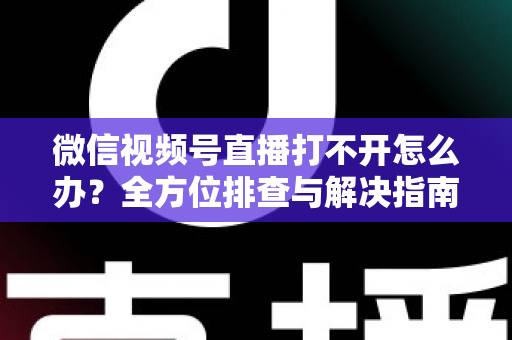 微信视频号直播打不开怎么办？全方位排查与解决指南，快速恢复流畅观看体验