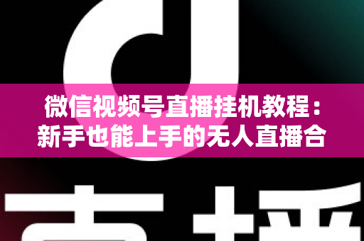 微信视频号直播挂机教程：新手也能上手的无人直播合规操作全攻略