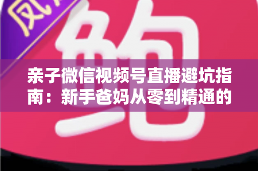亲子微信视频号直播避坑指南:新手爸妈从零到精通的实战避雷手册 亲子微信视频号直播避坑指南:新手爸妈从零到精通的实战避雷手册