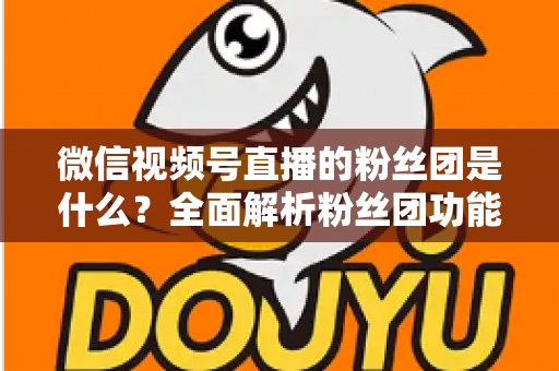 微信视频号直播的粉丝团是什么?全面解析粉丝团功能、加入方法与运营价值 微信视频号直播的粉丝团是什么?全面解析粉丝团功能、加入方法与运营价值