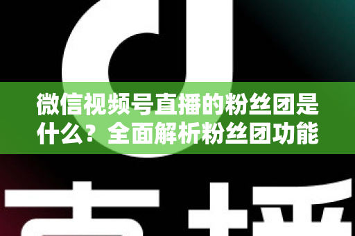 微信视频号直播的粉丝团是什么？全面解析粉丝团功能、加入方法与运营价值