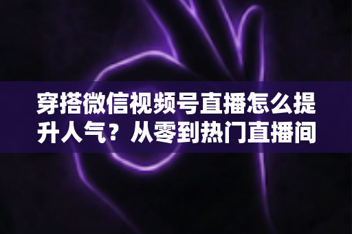 穿搭微信视频号直播怎么提升人气？从零到热门直播间的全流程实战指南