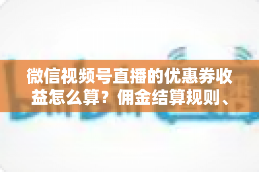 微信视频号直播的优惠券收益怎么算？佣金结算规则、到账周期与提现技巧全解析