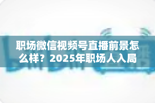 职场微信视频号直播前景怎么样？2025年职场人入局直播带货与个人IP的机遇趋势深度解析