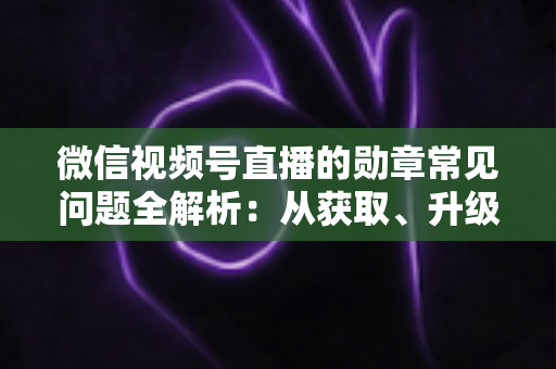 微信视频号直播的勋章常见问题全解析：从获取、升级到消失恢复，一篇帮你彻底搞懂勋章规则