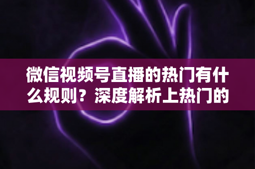 微信视频号直播的热门有什么规则？深度解析上热门的算法逻辑与实战运营指南