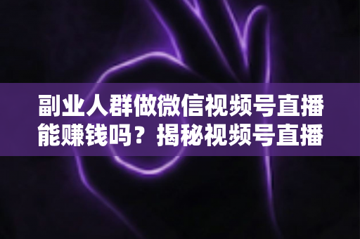 副业人群做微信视频号直播能赚钱吗？揭秘视频号直播副业变现的真实答案与实操指南