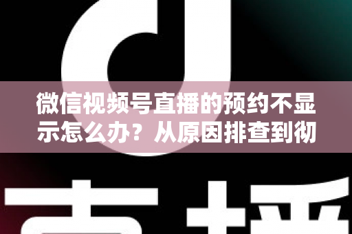 微信视频号直播的预约不显示怎么办？从原因排查到彻底解决的实用指南