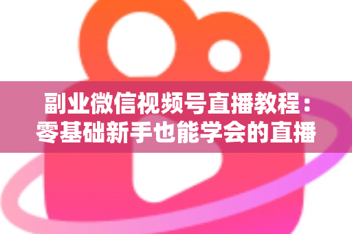 副业微信视频号直播教程：零基础新手也能学会的直播变现实战指南