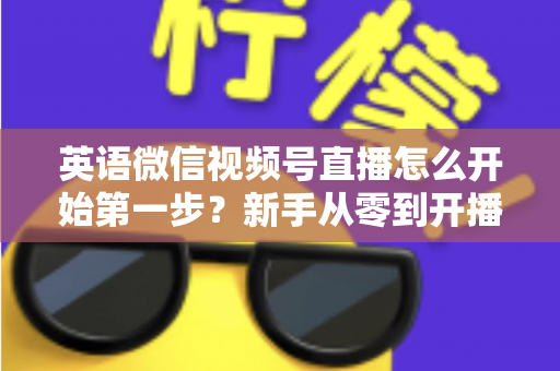 英语微信视频号直播怎么开始第一步？新手从零到开播的完整实战指南