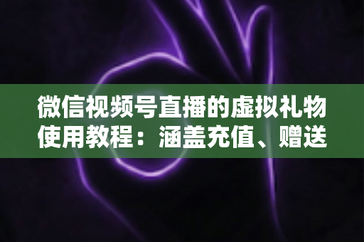 微信视频号直播的虚拟礼物使用教程：涵盖充值、赠送、收益提现的全流程实操指南