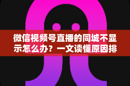 微信视频号直播的同城不显示怎么办？一文读懂原因排查与高效解决技巧