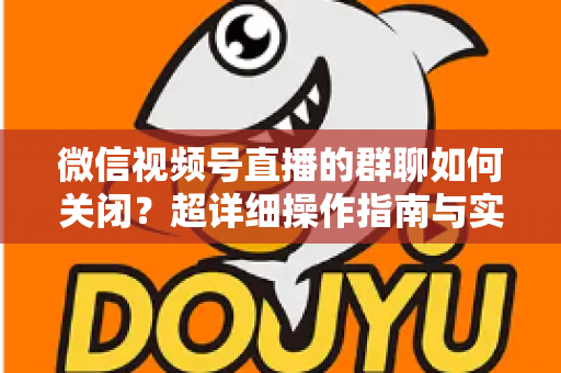 微信视频号直播的群聊如何关闭？超详细操作指南与实用技巧全解析