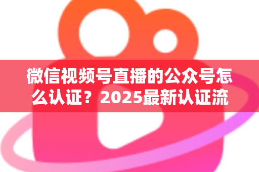 微信视频号直播的公众号怎么认证?2025最新认证流程、材料清单与实操指南全解析 微信视频号直播的公众号怎么认证?2025最新认证流程、材料清单与实操指南全解析