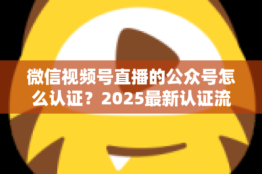 微信视频号直播的公众号怎么认证？2025最新认证流程、材料清单与实操指南全解析