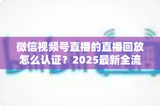 微信视频号直播的直播回放怎么认证？2025最新全流程认证指南与实操技巧详解