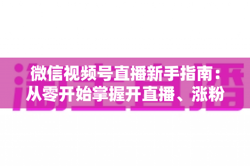 微信视频号直播新手指南：从零开始掌握开直播、涨粉丝与变现的完整教程