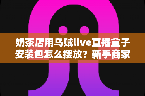 奶茶店用乌贼live直播盒子安装包怎么摆放？新手商家必看的完整布局与安装指南