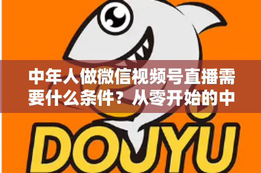 中年人做微信视频号直播需要什么条件?从零开始的中年人直播创业全攻略 中年人做微信视频号直播需要什么条件?从零开始的中年人直播创业全攻略