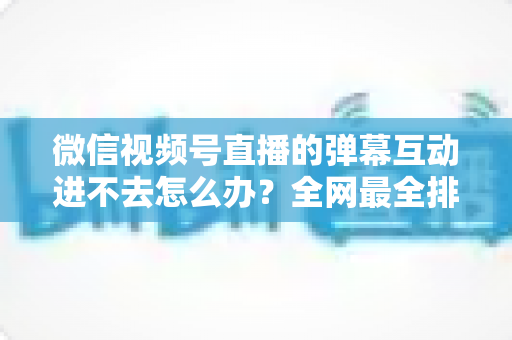 微信视频号直播的弹幕互动进不去怎么办?全网最全排查攻略与实用解决技巧一文学会 微信视频号直播的弹幕互动进不去怎么办?全网最全排查攻略与实用解决技巧一文学会