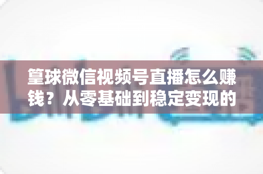 篁球微信视频号直播怎么赚钱？从零基础到稳定变现的完整实战指南