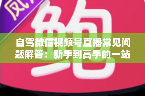 自驾微信视频号直播常见问题解答：新手到高手的一站式实战指南