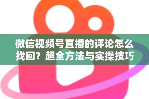微信视频号直播的评论怎么找回?超全方法与实操技巧一文讲透 微信视频号直播的评论怎么找回?超全方法与实操技巧一文讲透