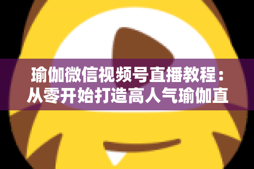 瑜伽微信视频号直播教程：从零开始打造高人气瑜伽直播间的完整指南