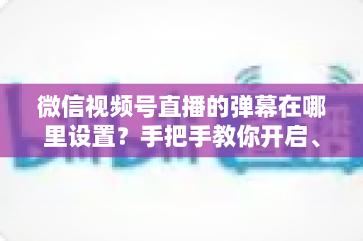 微信视频号直播的弹幕在哪里设置？手把手教你开启、关闭与管理弹幕的完整指南