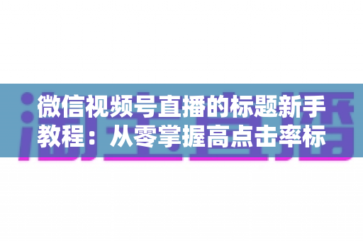 微信视频号直播的标题新手教程：从零掌握高点击率标题的写法技巧