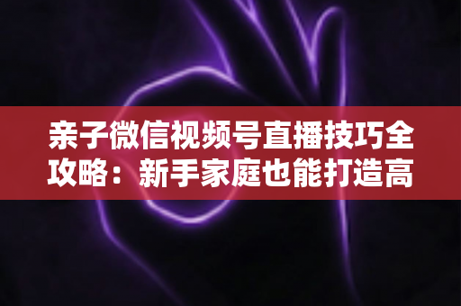 亲子微信视频号直播技巧全攻略：新手家庭也能打造高人气直播间的实用指南