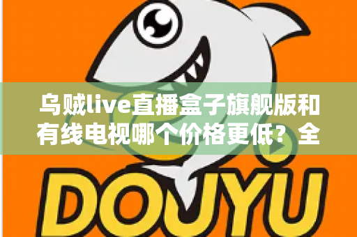 乌贼live直播盒子旗舰版和有线电视哪个价格更低？全方位费用对比与家庭选购指南