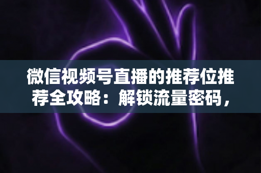 微信视频号直播的推荐位推荐全攻略：解锁流量密码，让你的直播间脱颖而出