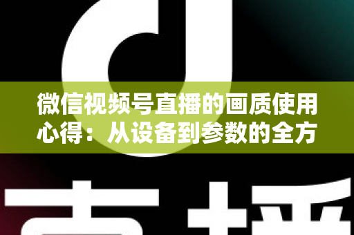 微信视频号直播的画质使用心得:从设备到参数的全方位画质优化指南 微信视频号直播的画质使用心得:从设备到参数的全方位画质优化指南