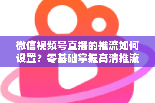 微信视频号直播的推流如何设置？零基础掌握高清推流直播完整教程