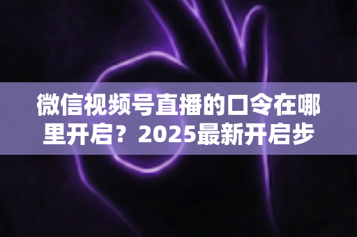 微信视频号直播的口令在哪里开启？2025最新开启步骤与实用技巧全解析