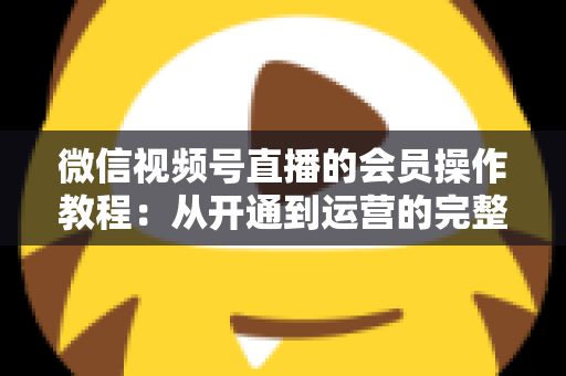 微信视频号直播的会员操作教程:从开通到运营的完整指南(新手也能快速上手) 微信视频号直播的会员操作教程:从开通到运营的完整指南(新手也能快速上手)