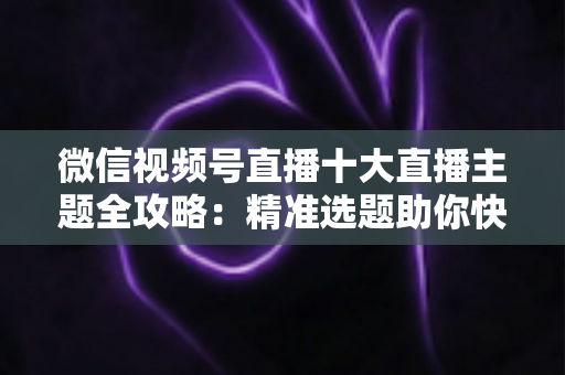 微信视频号直播十大直播主题全攻略：精准选题助你快速涨粉变现的实战指南
