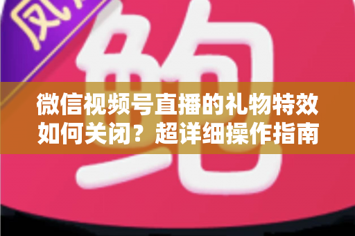 微信视频号直播的礼物特效如何关闭?超详细操作指南与实用技巧全解析 微信视频号直播的礼物特效如何关闭?超详细操作指南与实用技巧全解析