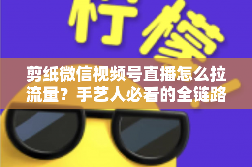 剪纸微信视频号直播怎么拉流量？手艺人必看的全链路引流实战指南