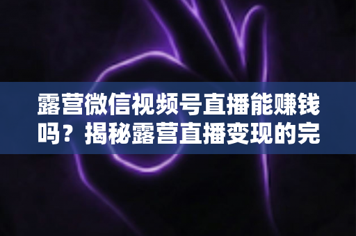 露营微信视频号直播能赚钱吗?揭秘露营直播变现的完整攻略与真实收益 露营微信视频号直播能赚钱吗?揭秘露营直播变现的完整攻略与真实收益