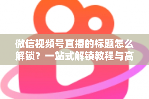 微信视频号直播的标题怎么解锁？一站式解锁教程与高流量标题优化秘籍