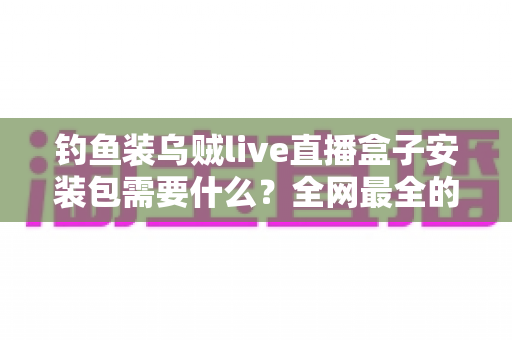 钓鱼装乌贼live直播盒子安装包需要什么?全网最全的安装条件与避坑指南 钓鱼装乌贼live直播盒子安装包需要什么?全网最全的安装条件与避坑指南
