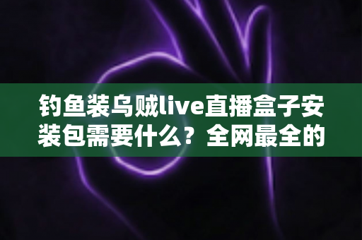 钓鱼装乌贼live直播盒子安装包需要什么？全网最全的安装条件与避坑指南