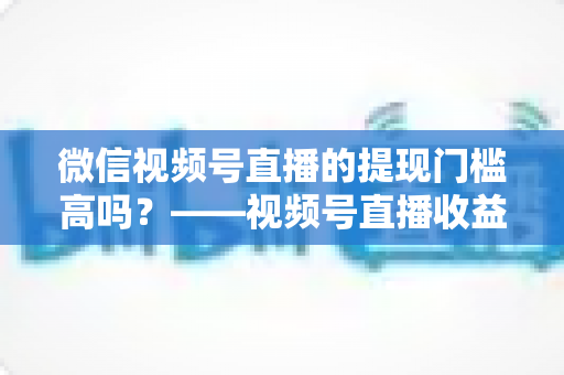 微信视频号直播的提现门槛高吗?——视频号直播收益提现规则全面解析与实操指南 微信视频号直播的提现门槛高吗?——视频号直播收益提现规则全面解析与实操指南