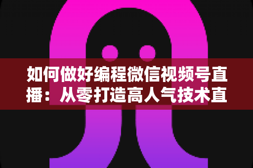 如何做好编程微信视频号直播：从零打造高人气技术直播间的实战指南