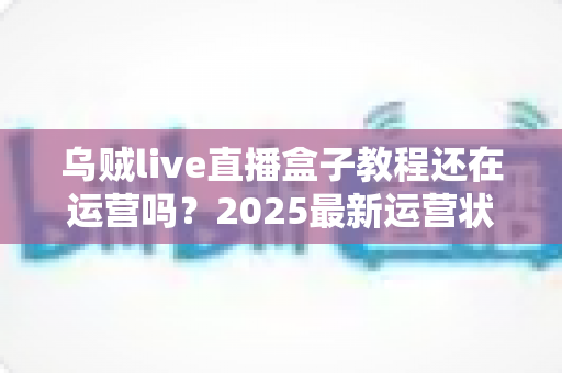 乌贼live直播盒子教程还在运营吗?2025最新运营状态全面解析与安全使用指南 乌贼live直播盒子教程还在运营吗?2025最新运营状态全面解析与安全使用指南