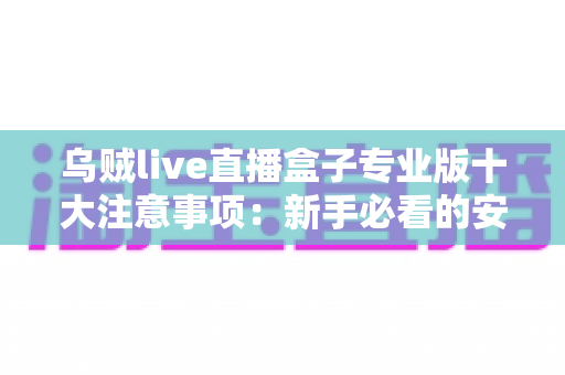 乌贼live直播盒子专业版十大注意事项：新手必看的安全使用与避坑全指南