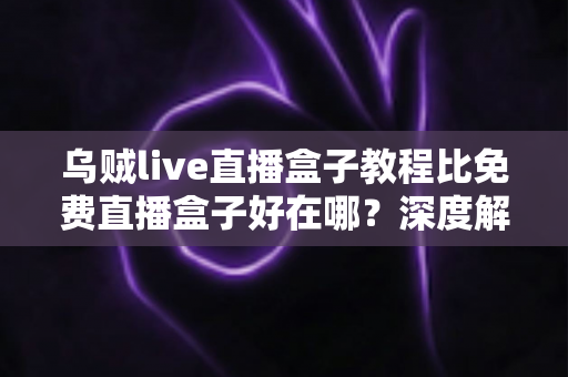 乌贼live直播盒子教程比免费直播盒子好在哪?深度解析教程型直播盒子的五大核心优势 乌贼live直播盒子教程比免费直播盒子好在哪?深度解析教程型直播盒子的五大核心优势
